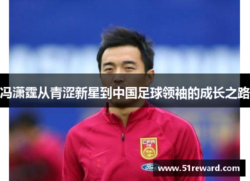冯潇霆从青涩新星到中国足球领袖的成长之路 冯潇霆从青涩新星到中国足球领袖的成长之路