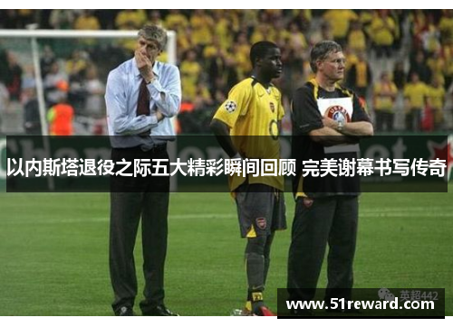 以内斯塔退役之际五大精彩瞬间回顾 完美谢幕书写传奇